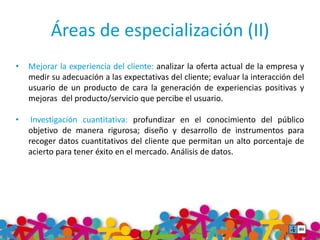 Áreas de especialización (II) 
• Mejorar la experiencia del cliente: analizar la oferta actual de la empresa y 
medir su adecuación a las expectativas del cliente; evaluar la interacción del 
usuario de un producto de cara la generación de experiencias positivas y 
mejoras del producto/servicio que percibe el usuario. 
• Investigación cuantitativa: profundizar en el conocimiento del público 
objetivo de manera rigurosa; diseño y desarrollo de instrumentos para 
recoger datos cuantitativos del cliente que permitan un alto porcentaje de 
acierto para tener éxito en el mercado. Análisis de datos. 
 