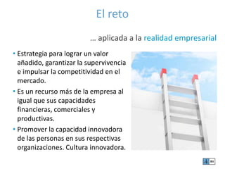 El reto 
… aplicada a la realidad empresarial 
• Estrategia para lograr un valor 
añadido, garantizar la supervivencia 
e impulsar la competitividad en el 
mercado. 
• Es un recurso más de la empresa al 
igual que sus capacidades 
financieras, comerciales y 
productivas. 
• Promover la capacidad innovadora 
de las personas en sus respectivas 
organizaciones. Cultura innovadora. 
 