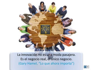 La innovación no es una moda pasajera. 
Es el negocio real, el único negocio. 
(Gary Hamel, “Lo que ahora importa”) 
 