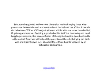 Education has gained a whole new dimension in the changing times when parents are better-informed and want to be at the helm of the affairs. A decade old debate on CBSE vs ICSE has just widened a little with one more board called IB gaining prominence. Deciding a good school in itself is a harrowing and mind boggling experience, this new confusion of the right education board only adds to the ordeal. Today we will help all the parents out there by bringing out both well and lesser known facts about all these three boards followed by an exhaustive comparison.www.skoolz.in
