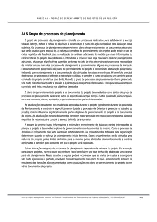 427
ANEXO A1 - PADRÃO DE GERENCIAMENTO DE PROJETOS DE UM PROJETO
©2013 Project Management Institute. Um Guia do Conhecimento em Gerenciamento de Projetos (Guia PMBOK®
) — Quinta Edição
A1.5 Grupo de processos de planejamento
O grupo de processos de planejamento consiste dos processos realizados para estabelecer o escopo
total do esforço, deﬁnir e reﬁnar os objetivos e desenvolver o curso de ação necessário para alcançar esses
objetivos. Os processos de planejamento desenvolvem o plano de gerenciamento e os documentos do projeto
que serão usados para executá-lo. A natureza complexa do gerenciamento de projetos pode exigir o uso de
ciclos repetidos de feedback para a realização de análises adicionais. À medida que mais informações ou
características do projeto são coletadas e entendidas, é provável que seja necessário realizar planejamentos
adicionais. Mudanças signiﬁcativas ocorridas ao longo do ciclo de vida do projeto acionam uma necessidade
de revisitar um ou mais dos processos de planejamento e possivelmente, alguns dos processos de iniciação.
Este detalhamento progressivo do plano de gerenciamento do projeto é denominado elaboração progressiva,
indicando que o planejamento e a documentação são atividades iterativas e contínuas. O benefício principal
deste grupo de processos é delinear a estratégia e a tática, e também o curso de ação ou um caminho para a
conclusão do projeto ou da fase com êxito. Quando o grupo de processos de planejamento é bem gerenciado,
ﬁca muito mais fácil conquistar a adesão e a participação das partes interessadas. Estes processos descrevem
como isto será feito, resultando nos objetivos desejados.
O plano de gerenciamento do projeto e os documentos do projeto desenvolvidos como saídas do grupo de
processos de planejamento explorarão todos os aspectos do escopo, tempo, custos, qualidade, comunicações,
recursos humanos, riscos, aquisições, e gerenciamento das partes interessadas.
As atualizações resultantes das mudanças aprovadas durante o projeto (geralmente durante os processos
de Monitoramento e controle, e especiﬁcamente durante o processo de Orientar e gerenciar o trabalho do
projeto) podem inﬂuenciar signiﬁcativamente partes do plano de gerenciamento do projeto e os documentos
do projeto. As atualizações nesses documentos fornecem maior precisão em relação ao cronograma, custos e
requisitos de recursos para cumprir o escopo deﬁnido para o projeto.
A equipe do projeto busca informações e estimula o envolvimento de todas as partes interessadas ao
planejar o projeto e desenvolver o plano de gerenciamento e os documentos do mesmo. Como o processo de
feedback e reﬁnamento não pode continuar indeﬁnidamente, os procedimentos deﬁnidos pela organização
determinam quando o esforço de planejamento inicial termina. Esses procedimentos serão afetados pela
natureza do projeto, pelos limites deﬁnidos para o mesmo, pelas atividades de monitoramento e controle
apropriadas e também pelo ambiente em que o projeto será executado.
Outras interações no grupo de processos de planejamento dependem da natureza do projeto. Por exemplo,
para alguns projetos, haverá pouco ou nenhum risco identiﬁcável até que tenha sido elaborada uma grande
parte do planejamento. Nessa ocasião, a equipe poderá reconhecer que as metas de custos e cronograma
são muito agressivas e, portanto, envolvem consideravelmente mais risco do que o entendimento anterior. Os
resultados das iterações são documentados como atualizações no plano de gerenciamento do projeto ou em
vários documentos do projeto.
 