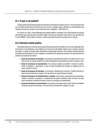 418
ANEXO A1 - PADRÃO DE GERENCIAMENTO DE PROJETOS DE UM PROJETO
©2013 Project Management Institute. Um Guia do Conhecimento em Gerenciamento de Projetos (Guia PMBOK®
) — Quinta Edição
A1.1 O que é um padrão?
AOrganizaçãointernacionalparapadronização(ISO)eoutrosdeﬁnempadrãocomoum“Documentoaprovado
por um órgão reconhecido que fornece, para uso comum e repetido, regras, diretrizes ou características para
produtos, processos e serviços cujo cumprimento não é obrigatório.” (ISO 9453) [11]
Em outubro de 1998, o Project Management Institute (PMI) foi acreditado como desenvolvedor de padrões
pelo Instituto nacional americano de padrões (ANSI). Os processos esboçados neste Anexo e que são descritos
no Guia PMBOK®
, Quinta Edição, fornecem o padrão para gerenciamento de projetos de um projeto.
A1.2 Estrutura deste padrão
Este padrão descreve a natureza dos processos de gerenciamento do projeto em termos da integração entre
os processos, suas interações, e seus objetivos. De acordo com este padrão, supõe-se que o projeto, o gerente
de projeto e a equipe do projeto sejam designados à organização executora. Os processos de gerenciamento
de projetos são agrupados em cinco categorias conhecidas como grupos de processos de gerenciamento de
projetos (ou grupos de processos):
• Grupo de processos de iniciação. Os processos executados para deﬁnir um projeto novo ou uma
fase nova de um projeto existente por meio da obtenção de autorização para iniciar o projeto ou fase.
• Grupo de processos de planejamento. Os processos exigidos para deﬁnir o escopo do projeto,
reﬁnar os objetivos, e desenvolver o curso de ação necessário para alcançar os objetivos para os
quais o projeto foi criado.
• Grupo de processos de execução. Os processos realizados para executar o trabalho deﬁnido no
plano de gerenciamento do projeto, a ﬁm de atender às especiﬁcações do projeto.
• Grupo de processos de monitoramento e controle. Os processos necessários para acompanhar,
analisar e controlar o progresso e o desempenho do projeto, identiﬁcar todas as áreas nas quais
serão necessárias mudanças no plano e iniciar as mudanças correspondentes.
• Grupo de processos de encerramento. Os processos executados para concluir todas as atividades
de todos os grupos de processos, a ﬁm de encerrar formalmente o projeto ou a fase.
 