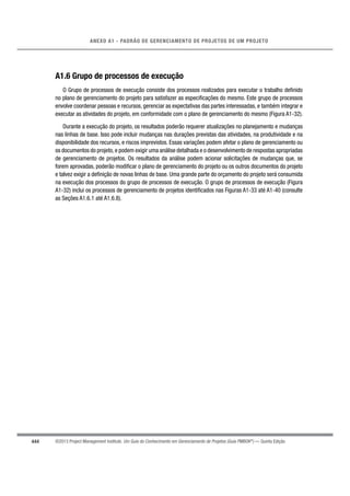 444
ANEXO A1 - PADRÃO DE GERENCIAMENTO DE PROJETOS DE UM PROJETO
©2013 Project Management Institute. Um Guia do Conhecimento em Gerenciamento de Projetos (Guia PMBOK®
) — Quinta Edição
A1.6 Grupo de processos de execução
O Grupo de processos de execução consiste dos processos realizados para executar o trabalho deﬁnido
no plano de gerenciamento do projeto para satisfazer as especiﬁcações do mesmo. Este grupo de processos
envolve coordenar pessoas e recursos, gerenciar as expectativas das partes interessadas, e também integrar e
executar as atividades do projeto, em conformidade com o plano de gerenciamento do mesmo (Figura A1-32).
Durante a execução do projeto, os resultados poderão requerer atualizações no planejamento e mudanças
nas linhas de base. Isso pode incluir mudanças nas durações previstas das atividades, na produtividade e na
disponibilidade dos recursos, e riscos imprevistos. Essas variações podem afetar o plano de gerenciamento ou
os documentos do projeto,e podem exigir uma análise detalhada e o desenvolvimento de respostas apropriadas
de gerenciamento de projetos. Os resultados da análise podem acionar solicitações de mudanças que, se
forem aprovadas, poderão modiﬁcar o plano de gerenciamento do projeto ou os outros documentos do projeto
e talvez exigir a deﬁnição de novas linhas de base. Uma grande parte do orçamento do projeto será consumida
na execução dos processos do grupo de processos de execução. O grupo de processos de execução (Figura
A1-32) inclui os processos de gerenciamento de projetos identiﬁcados nas Figuras A1-33 até A1-40 (consulte
as Seções A1.6.1 até A1.6.8).
 