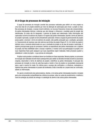 424
ANEXO A1 - PADRÃO DE GERENCIAMENTO DE PROJETOS DE UM PROJETO
©2013 Project Management Institute. Um Guia do Conhecimento em Gerenciamento de Projetos (Guia PMBOK®
) — Quinta Edição
A1.4 Grupo de processos de iniciação
O grupo de processos de iniciação consiste dos processos realizados para deﬁnir um novo projeto ou
uma nova fase de um projeto existente por meio da obtenção de autorização para iniciar o projeto ou fase.
Nos processos de iniciação, o escopo inicial é deﬁnido e os recursos ﬁnanceiros iniciais são comprometidos.
As partes interessadas internas e externas que vão interagir e inﬂuenciar o resultado geral do projeto são
identiﬁcadas. Se ainda não foi designado, o gerente do projeto será selecionado. Estas informações são
capturadas no termo de abertura do projeto e no registro das partes interessadas. Quando o termo de abertura
do projeto é aprovado, o projeto se torna oﬁcialmente autorizado. Embora a equipe de gerenciamento do projeto
possa ajudar a escrever o termo de abertura do projeto, este padrão pressupõe que a avaliação, aprovação
e o ﬁnanciamento do business case são externos aos limites do projeto (Figura A1-3). Um limite de projeto é
deﬁnido como o momento determinado em que a conclusão do projeto ou da fase de projeto é autorizada. O
objetivo principal deste grupo de processos é alinhar as expectativas das partes interessadas com o objetivo
do projeto, dar-lhes visibilidade sobre o escopo e objetivos, e mostrar como sua participação no projeto e em
suas respectivas fases pode assegurar que suas expectativas sejam realizadas. Estes processos ajudam a
estabelecer a visão do projeto - o que precisa ser alcançado.
Projetos muito grandes e complexos devem ser divididos em fases separadas.Nesses projetos,os processos
de iniciação são realizados durante fases subsequentes para validar as decisões tomadas durante os processos
originais, desenvolver o termo de abertura do projeto e identiﬁcar as partes interessadas. A execução dos
processos de iniciação no início de cada fase ajuda a manter o foco do projeto na necessidade empresarial
para a qual o mesmo foi criado. Os critérios para o sucesso são veriﬁcados e a inﬂuência, motivadores e
objetivos das partes interessadas no projeto são analisados. Então é decidido se o projeto deve ser continuado,
adiado ou interrompido.
Em geral o envolvimento dos patrocinadores, clientes, e de outras partes interessadas durante a iniciação
gera uma compreensão compartilhada dos critérios de sucesso, reduz os custos de envolvimento, e melhora o
nível de aceitação do produto de entrega e a satisfação do cliente e das outras partes interessadas.
 
