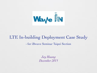 Jay Huang
December 2015
LTE In-building Deployment Case Study
- for iBwave Seminar Taipei Section
 