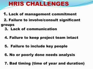 HRIS CHALLENGES
1. Lack of management commitment
2. Failure to involve/consult significant
groups
3. Lack of communication
4. Failure to keep project team intact
5. Failure to include key people
6. No or poorly done needs analysis
7. Bad timing (time of year and duration)
 
