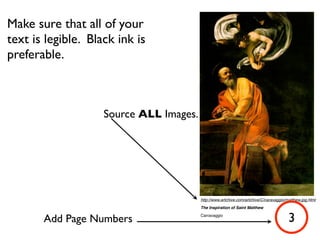 Make sure that all of your
text is legible. Black ink is
preferable.



                    Source ALL Images.




                                         http://www.artchive.com/artchive/C/caravaggio/matthew.jpg.html
                                         The Inspiration of Saint Matthew


       Add Page Numbers                  Carravaggio
                                                                                        3
 