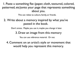 1. Paste a something ﬂat (paper, cloth, textured, colored,
patterned, etc)onto your page that represents something
                       about you.
              This can relate to culture, family, or friends.

 2. Write about a memory inspired by what you’ve
               pasted in the book.
       Don’t stress. Maybe you use it, maybe you change it later.

           3. Draw an image from this memory
                You can use reference material. Or not.

   4. Comment on an artist’s style or movement that
        would help you represent this memory.
 