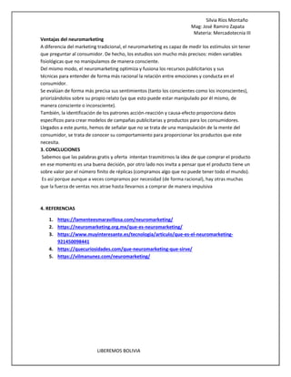 Silvia Ríos Montaño
Mag: José Ramiro Zapata
Materia: Mercadotecnia III
LIBEREMOS BOLIVIA
Ventajas del neuromarketing
A diferencia del marketing tradicional, el neuromarketing es capaz de medir los estímulos sin tener
que preguntar al consumidor. De hecho, los estudios son mucho más precisos: miden variables
fisiológicas que no manipulamos de manera consciente.
Del mismo modo, el neuromarketing optimiza y fusiona los recursos publicitarios y sus
técnicas para entender de forma más racional la relación entre emociones y conducta en el
consumidor.
Se evalúan de forma más precisa sus sentimientos (tanto los conscientes como los inconscientes),
priorizándolos sobre su propio relato (ya que esto puede estar manipulado por él mismo, de
manera consciente o inconsciente).
También, la identificación de los patrones acción-reacción y causa-efecto proporciona datos
específicos para crear modelos de campañas publicitarias y productos para los consumidores.
Llegados a este punto, hemos de señalar que no se trata de una manipulación de la mente del
consumidor, se trata de conocer su comportamiento para proporcionar los productos que este
necesita.
3. CONCLUCIONES
Sabemos que las palabras gratis y oferta intentan trasmitirnos la idea de que comprar el producto
en ese momento es una buena decisión, por otro lado nos invita a pensar que el producto tiene un
sobre valor por el número finito de réplicas (compramos algo que no puede tener todo el mundo).
Es así porque aunque a veces compramos por necesidad (de forma racional), hay otras muchas
que la fuerza de ventas nos atrae hasta llevarnos a comprar de manera impulsiva
4. REFERENCIAS
1. https://lamenteesmaravillosa.com/neuromarketing/
2. https://neuromarketing.org.mx/que-es-neuromarketing/
3. https://www.muyinteresante.es/tecnologia/articulo/que-es-el-neuromarketing-
921450098441
4. https://quecuriosidades.com/que-neuromarketing-que-sirve/
5. https://vilmanunez.com/neuromarketing/
 