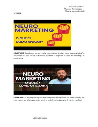 Silvia Ríos Montaño
Mag: José Ramiro Zapata
Materia: Mercadotecnia III
LIBEREMOS BOLIVIA
5. VIDEOS
COMENTARIO: Actualmente no nos resulta raro escuchar términos como “neuromarketing” o
“neuro ventas”, pero son de un trasfondo que tiene su origen en la fusión del marketing y la
neurociencia.
COMENTARIO: Es así porque aunque a veces compramos por necesidad (de forma racional), hay
otras muchas que la fuerza de ventas nos atrae hasta llevarnos a comprar de manera impulsiva.
 