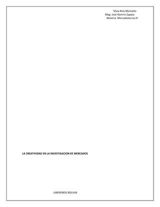 Silvia Ríos Montaño
Mag: José Ramiro Zapata
Materia: Mercadotecnia III
LIBEREMOS BOLIVIA
LA CREATIVIDAD EN LA INVESTIGACION DE MERCADOS
 