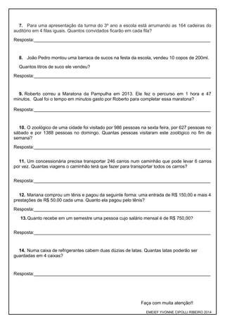 7. Para uma apresentação da turma do 3º ano a escola está arrumando as 164 cadeiras do
auditório em 4 filas iguais. Quantos convidados ficarão em cada fila?
Resposta:______________________________________________________________________
8. João Pedro montou uma barraca de sucos na festa da escola, vendeu 10 copos de 200ml.
Quantos litros de suco ele vendeu?
Resposta:______________________________________________________________________
9. Roberto correu a Maratona da Pampulha em 2013. Ele fez o percurso em 1 hora e 47
minutos. Qual foi o tempo em minutos gasto por Roberto para completar essa maratona?
Resposta:______________________________________________________________________
10. O zoológico de uma cidade foi visitado por 986 pessoas na sexta feira, por 627 pessoas no
sábado e por 1388 pessoas no domingo. Quantas pessoas visitaram este zoológico no fim de
semana?
Resposta:______________________________________________________________________
11. Um concessionária precisa transportar 246 carros num caminhão que pode levar 6 carros
por vez. Quantas viagens o caminhão terá que fazer para transportar todos os carros?
Resposta:______________________________________________________________________
12. Mariana comprou um tênis e pagou da seguinte forma: uma entrada de R$ 150,00 e mais 4
prestações de R$ 50,00 cada uma. Quanto ela pagou pelo tênis?
Resposta:______________________________________________________________________
13.Quanto recebe em um semestre uma pessoa cujo salário mensal é de R$ 750,00?
Resposta:______________________________________________________________________
14. Numa caixa de refrigerantes cabem duas dúzias de latas. Quantas latas poderão ser
guardadas em 4 caixas?
Resposta:______________________________________________________________________
Faça com muita atenção!!
EMEIEF YVONNE CIPOLLI RIBEIRO 2014
 