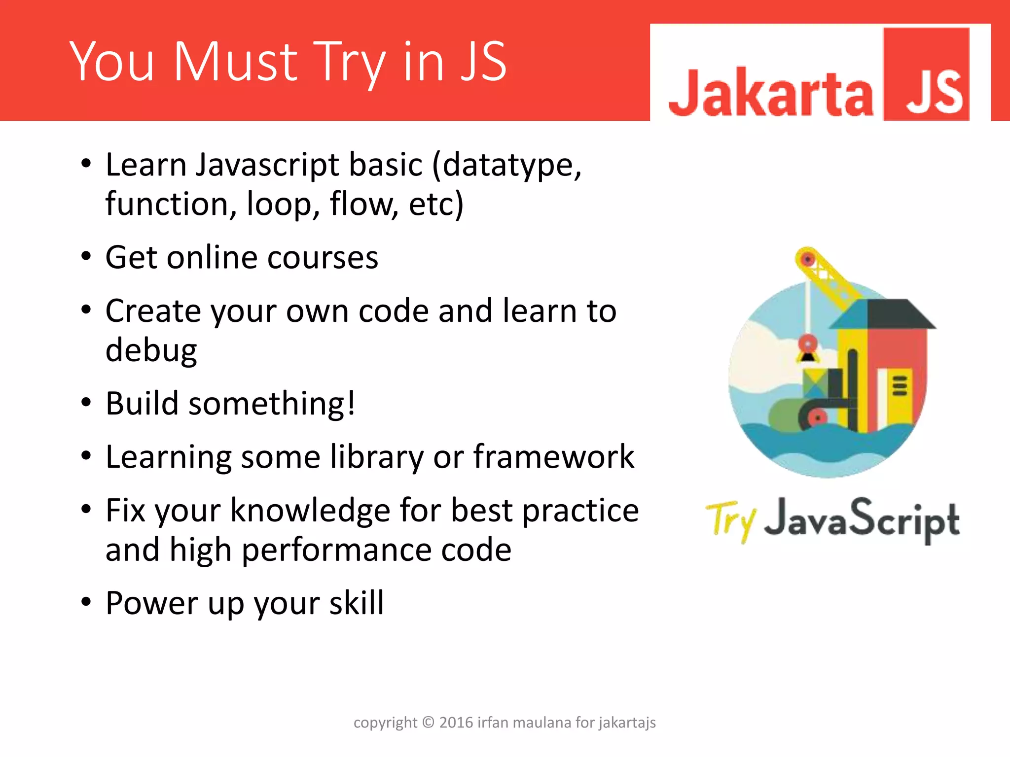 You Must Try in JS
• Learn Javascript basic (datatype,
function, loop, flow, etc)
• Get online courses
• Create your own code and learn to
debug
• Build something!
• Learning some library or framework
• Fix your knowledge for best practice
and high performance code
• Power up your skill
copyright © 2016 irfan maulana for jakartajs
 