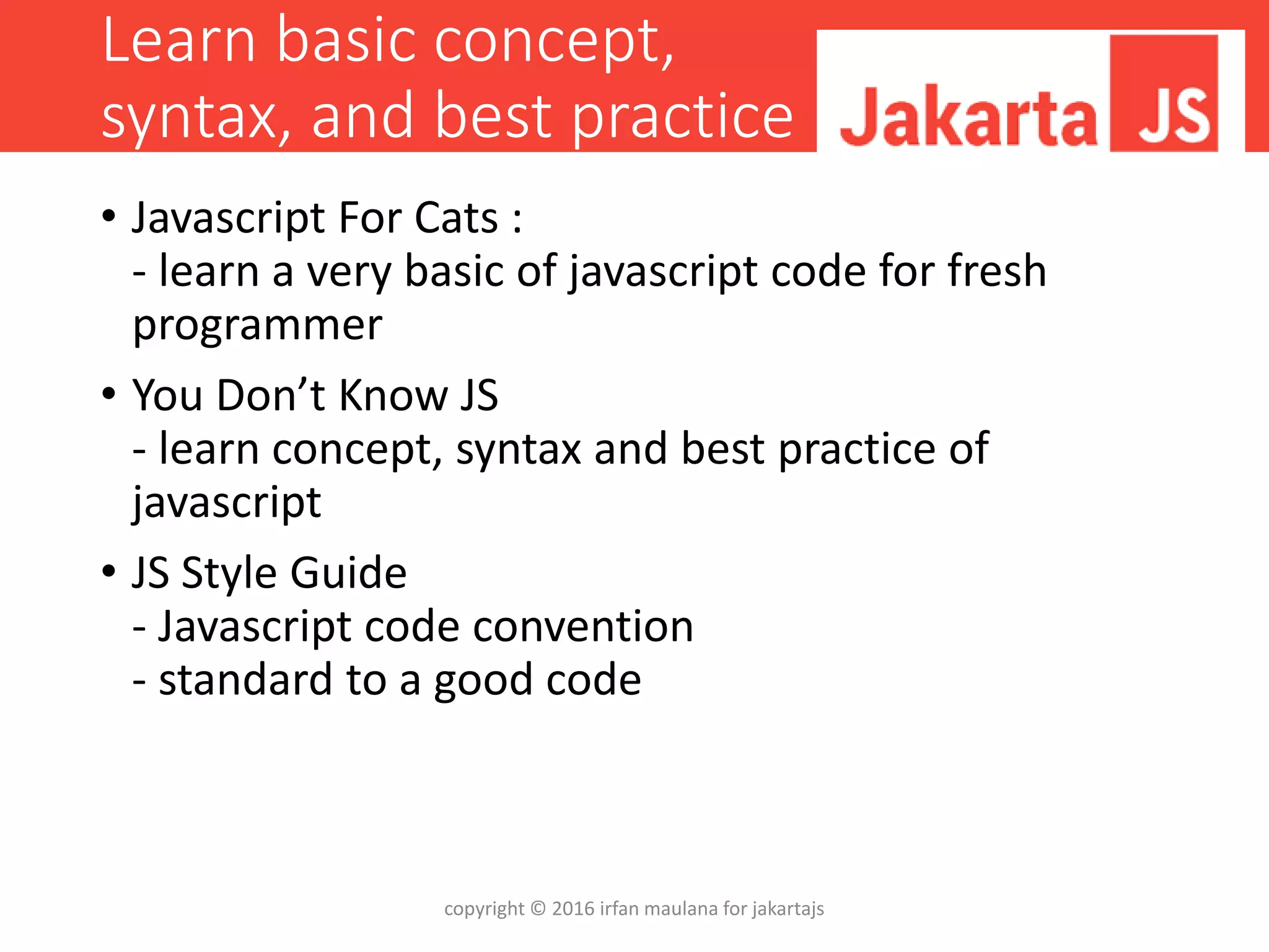 Learn basic concept,
syntax, and best practice
• Javascript For Cats :
- learn a very basic of javascript code for fresh
programmer
• You Don’t Know JS
- learn concept, syntax and best practice of
javascript
• JS Style Guide
- Javascript code convention
- standard to a good code
copyright © 2016 irfan maulana for jakartajs
 