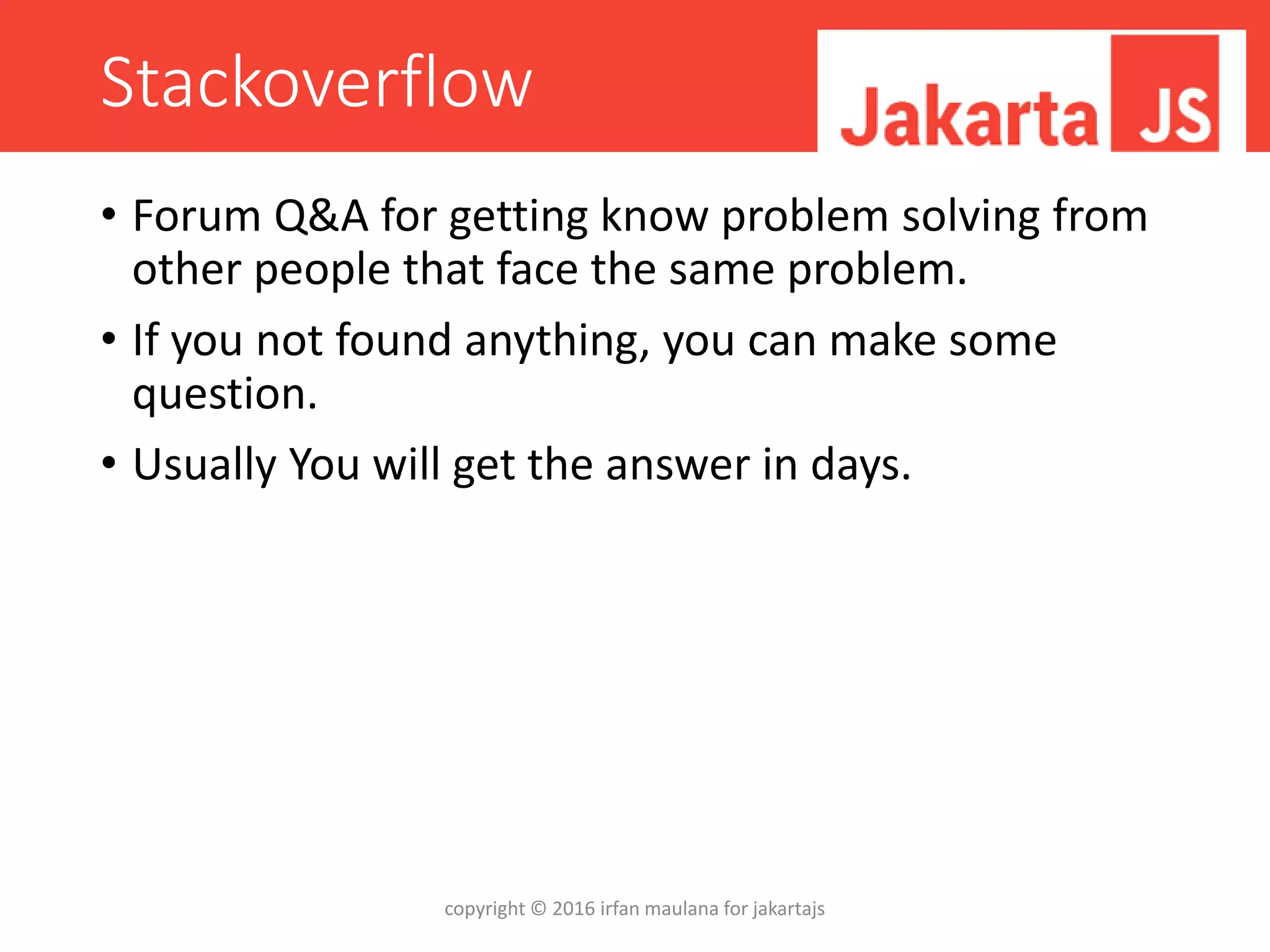 Stackoverflow
• Forum Q&A for getting know problem solving from
other people that face the same problem.
• If you not found anything, you can make some
question.
• Usually You will get the answer in days.
copyright © 2016 irfan maulana for jakartajs
 