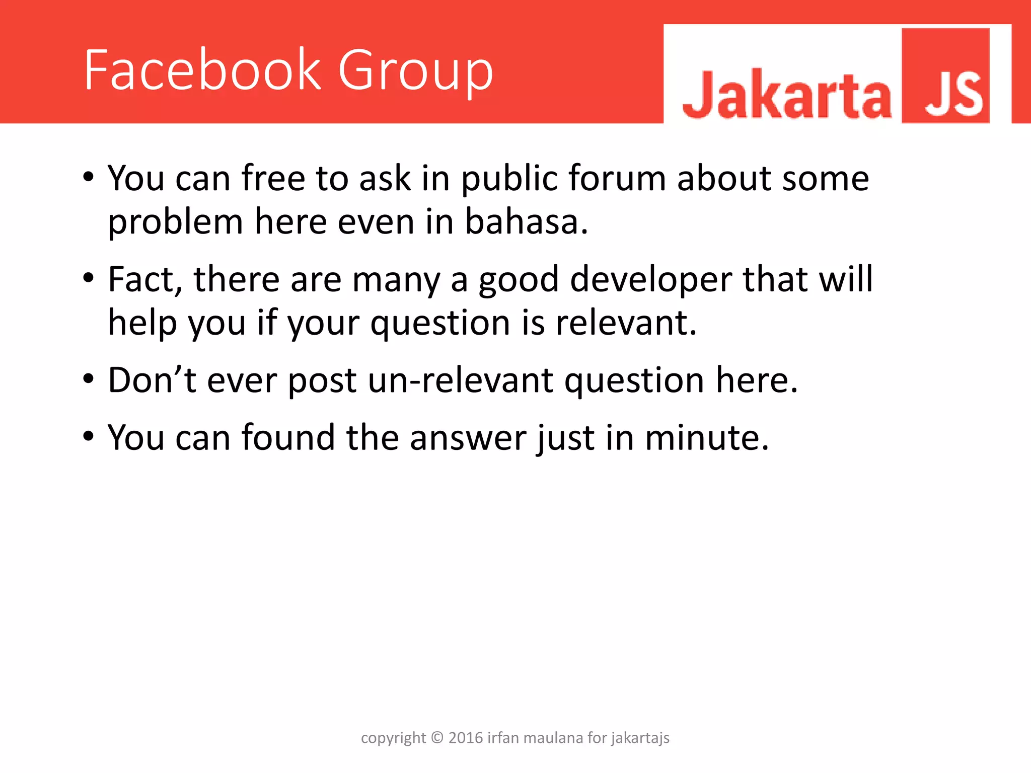 Facebook Group
• You can free to ask in public forum about some
problem here even in bahasa.
• Fact, there are many a good developer that will
help you if your question is relevant.
• Don’t ever post un-relevant question here.
• You can found the answer just in minute.
copyright © 2016 irfan maulana for jakartajs
 