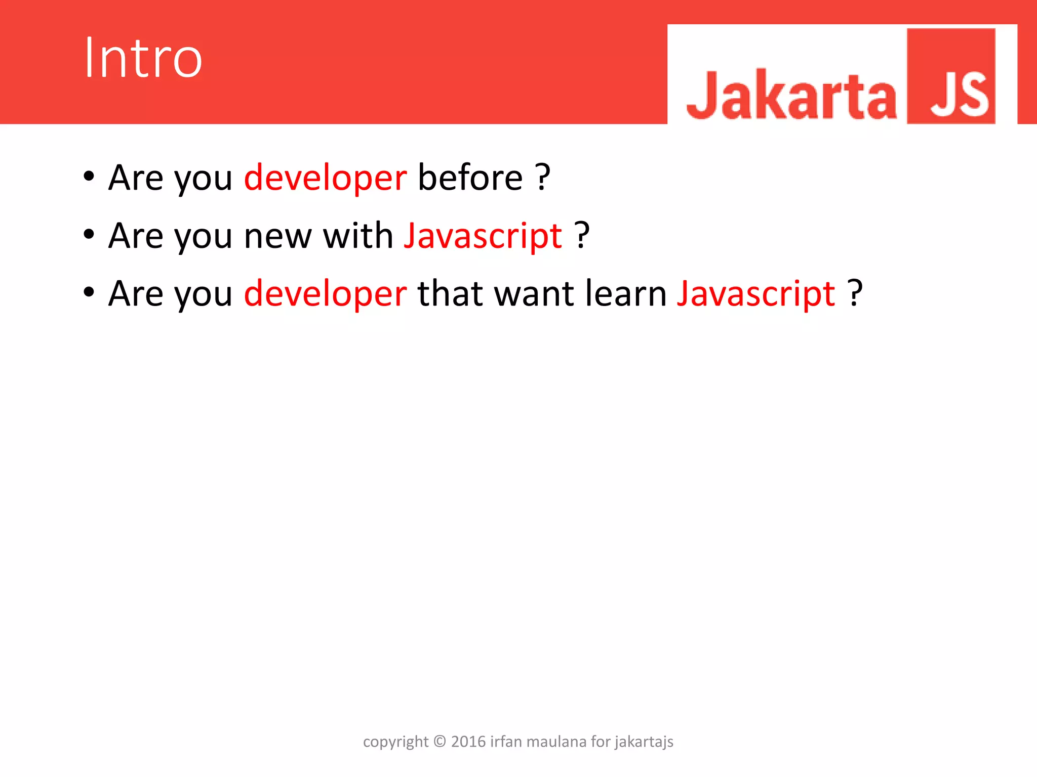 Intro
• Are you developer before ?
• Are you new with Javascript ?
• Are you developer that want learn Javascript ?
copyright © 2016 irfan maulana for jakartajs
 