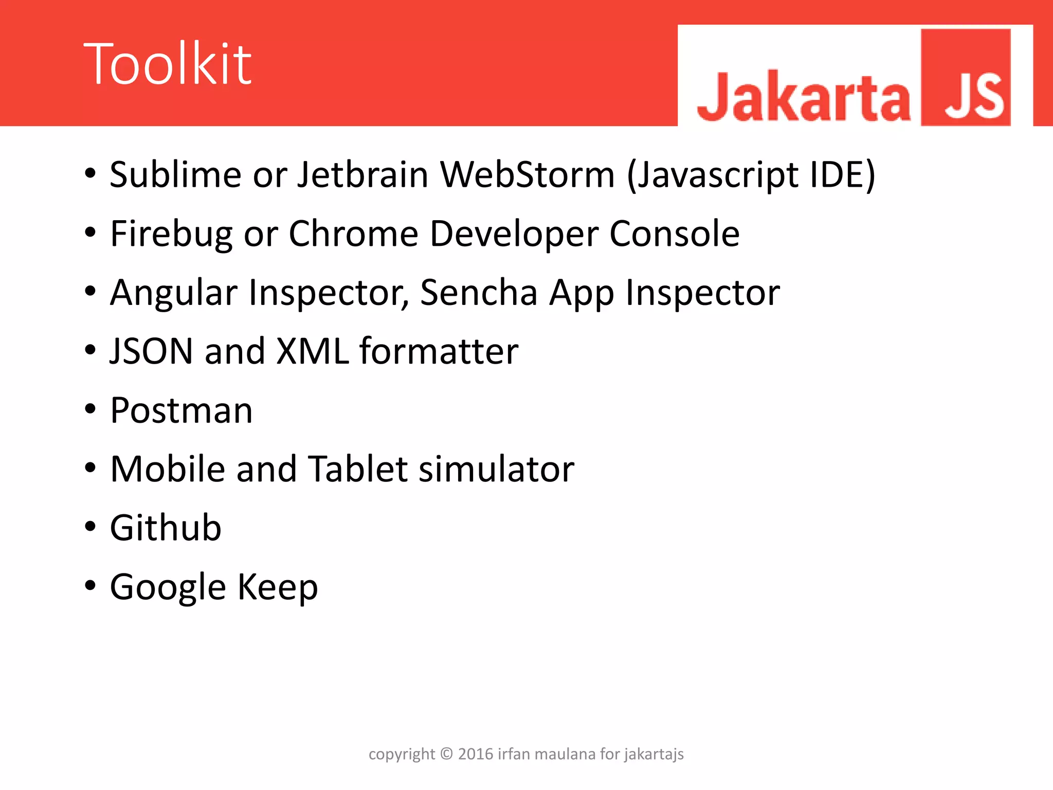 Toolkit
• Sublime or Jetbrain WebStorm (Javascript IDE)
• Firebug or Chrome Developer Console
• Angular Inspector, Sencha App Inspector
• JSON and XML formatter
• Postman
• Mobile and Tablet simulator
• Github
• Google Keep
copyright © 2016 irfan maulana for jakartajs
 