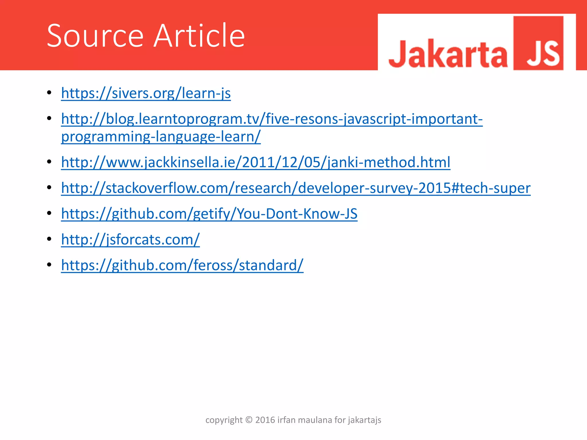Source Article
• https://sivers.org/learn-js
• http://blog.learntoprogram.tv/five-resons-javascript-important-
programming-language-learn/
• http://www.jackkinsella.ie/2011/12/05/janki-method.html
• http://stackoverflow.com/research/developer-survey-2015#tech-super
• https://github.com/getify/You-Dont-Know-JS
• http://jsforcats.com/
• https://github.com/feross/standard/
copyright © 2016 irfan maulana for jakartajs
 