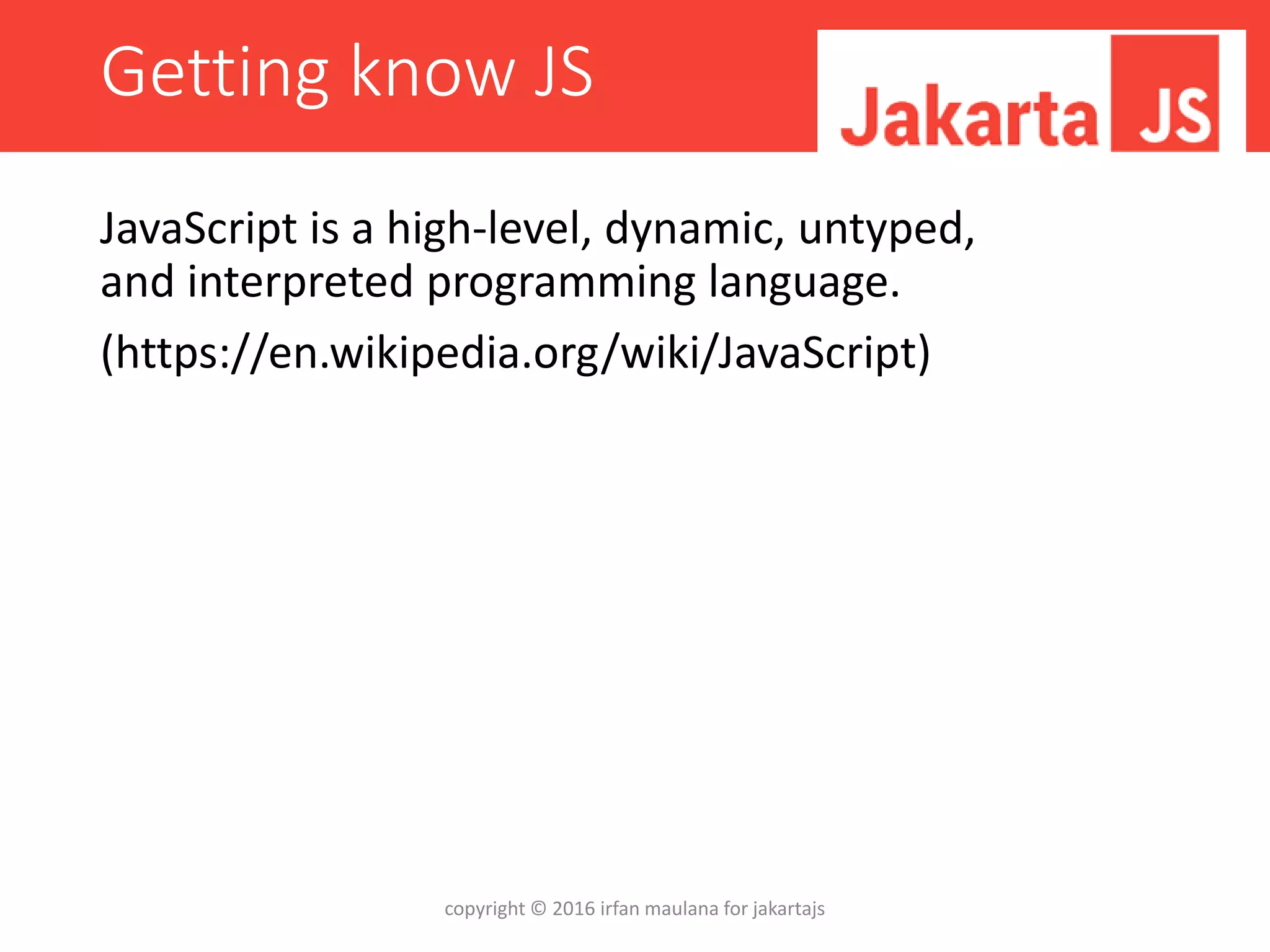 Getting know JS
JavaScript is a high-level, dynamic, untyped,
and interpreted programming language.
(https://en.wikipedia.org/wiki/JavaScript)
copyright © 2016 irfan maulana for jakartajs
 