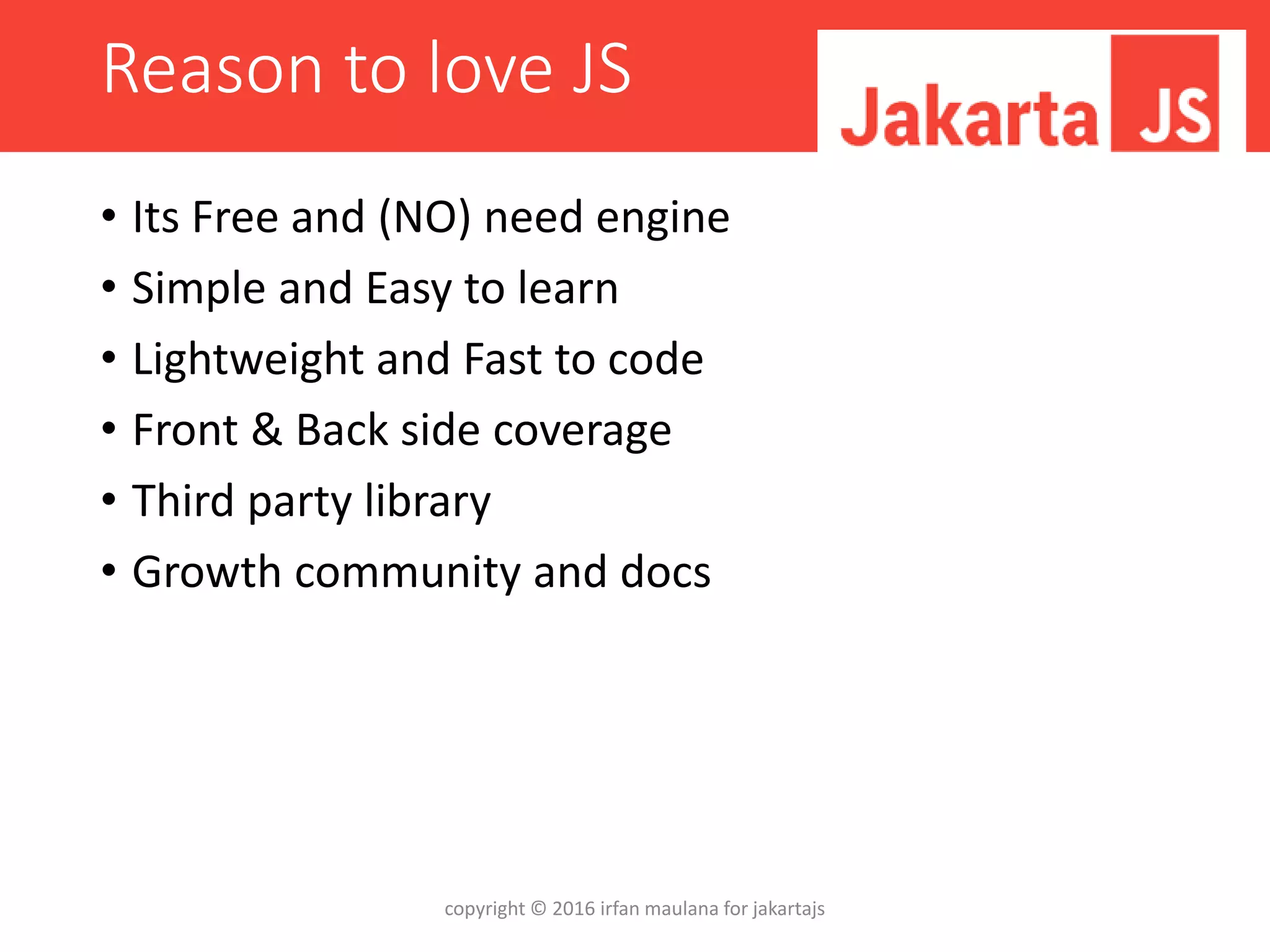 Reason to love JS
• Its Free and (NO) need engine
• Simple and Easy to learn
• Lightweight and Fast to code
• Front & Back side coverage
• Third party library
• Growth community and docs
copyright © 2016 irfan maulana for jakartajs
 