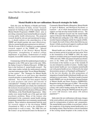 Indian J Med Res 120, August 2004, pp 63-66


Editorial
               Mental Health in the new millennium: Research strategies for India
    Early this year, the Ministry of Health and Family             Community Mental Health at Bangalore, Mental Health
Welfare, Government of India, invited “research                    of Aged at Madurai, and Biological Psychiatry at
proposals for funding as part of the ongoing National              Lucknow – all of which demonstrated how research
Mental Health Programme (NMHP) which aims at                       support can help develop mental health services. The
providing community based mental healthcare using the              ICMR also supported research into the mental health
existing public health infrastructure. The proposed                aspects of disasters like the Bhopal Disaster in the 1980s,
research should be relevant and translational in nature,           the Marathwada earthquake in the 1990s and the most
i.e., it should conform to the aims/objectives of the              recently Gujarat earthquake and the fire tragedy in Delhi.
NMHP and should translate into more effective/cost-                It is largely the result of these efforts that following any
effective mental health interventions/service delivery”1.          disaster in India, psychosocial support is readily provided
This Rs 10 crore (US$ 22.2 million) is an unprecedented            to the survivors along with other services7.
research support to the NMHP for “phased
implementation of the District Mental Health                           Mental health care in India over the last 25 yr has
Programme, strengthening of medical college                        been an intense period of growth and innovation. Prior
departments of psychiatry, modernisation of mental                 to the formulation of the NMHP in 1982, the major
hospitals, focused IEC initiatives, research and training”.        initiatives included setting up of mental hospitals during
                                                                   1950s and early 1960s and general hospital psychiatric
    Commencing with the first epidemiological studies at           units in the 1960s and 1970s 8. Simultaneously,
Bangalore in the 1950s and at Agra in the early 1960s,             involvement of the families in care of the mentally ill
the Indian Council of Medical Research (ICMR) has                  was also initiated in a number of centres. Another major
been in the forefront of mental health research2. The              step in mental health care was to integrate mental health
other major studies include the multicentered research             care with general health services. Followed by the initial
cum intervention project titled “Severe Mental Morbidity”          demonstration projects at Chandigarh and Bangalore9-11,
in four centres3. The “Strategies for Mental Health                in the last two decades, the pilot programmes of
Research”, based on six task forces that identified                integration of mental health with primary health care were
research priorities in mental health in 1980 was a major           initiated at several centres. The district model of mental
milestone. Two of these task force projects focused                health (DMHP) care was developed by National Institute
on acute psychosis and course and outcome of                       of Mental Health and Neuro Sciences (NIMHANS),
schizophrenia4,6. Findings of the studies have not only            Bangalore during the latter part of 1980s12. The next big
influenced mental health care in India, but contributed to         step was extending of DMHP to 25 centres around the
the inclusion of acute psychosis as a separate diagnostic          country with central funding during the 9th Five Year
category in International Classification of Diseases (ICD)         Plan13. Currently, during the 10th Plan period, the goal is
10th Edition, of the World Health Organisation. Other              to cover 100 districts with about 150 million
studies were mental health care of the aged and child              population14,15.
psychiatric problems. Many of the trainees who
participated in the community mental health training                   India enters the new millennium with many changes
programmes initiated their own community mental health             in the social, political, and economic fields with an urgent
projects. These initiatives demonstrated both the need             need for reorganization of policies and programmes.
for research support to the developing NMHP                        The mental health scene in India, in recent times, reflects
(formulated in 1982) as well as the willingness of                 the complexity of developing mental health policy in a
professionals to work as teams. The 1980s also saw                 developing country. There has been a critical examination
the Council set up Advanced Centers for Research on                of the existing mental hospitals in the country by the
                                                              63
 
