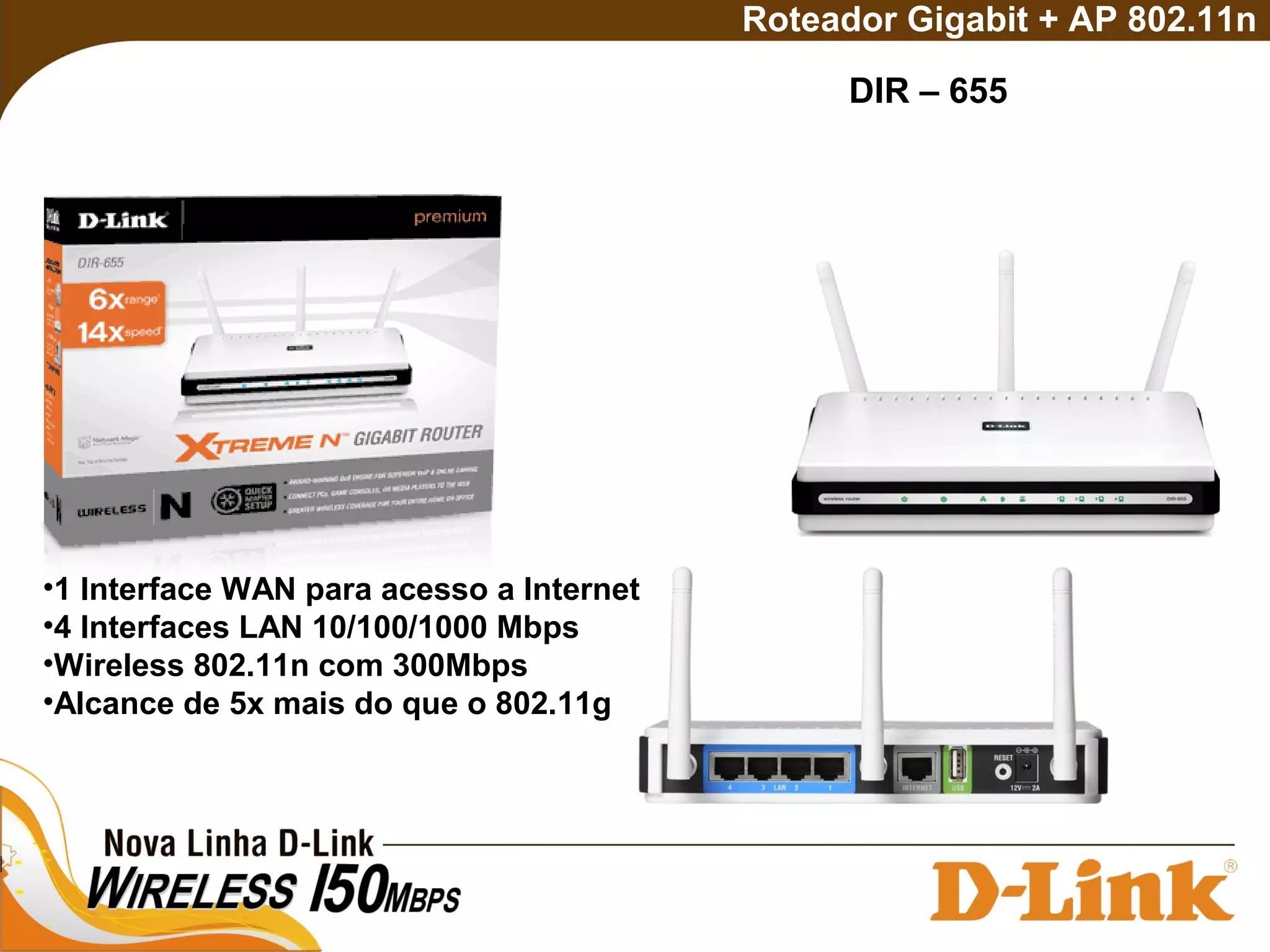 DIR – 655
Roteador Gigabit + AP 802.11n
•1 Interface WAN para acesso a Internet
•4 Interfaces LAN 10/100/1000 Mbps
•Wireless 802.11n com 300Mbps
•Alcance de 5x mais do que o 802.11g
 