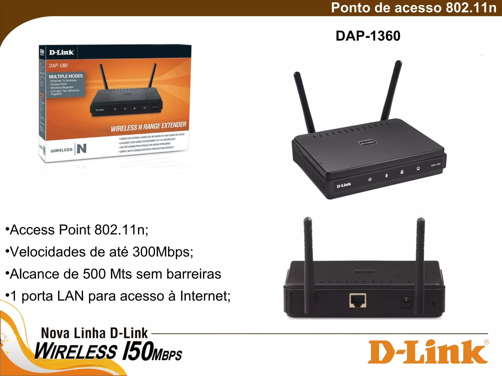 DAP-1360
Ponto de acesso 802.11n
•Access Point 802.11n;
•Velocidades de até 300Mbps;
•Alcance de 500 Mts sem barreiras
•1 porta LAN para acesso à Internet;
 
