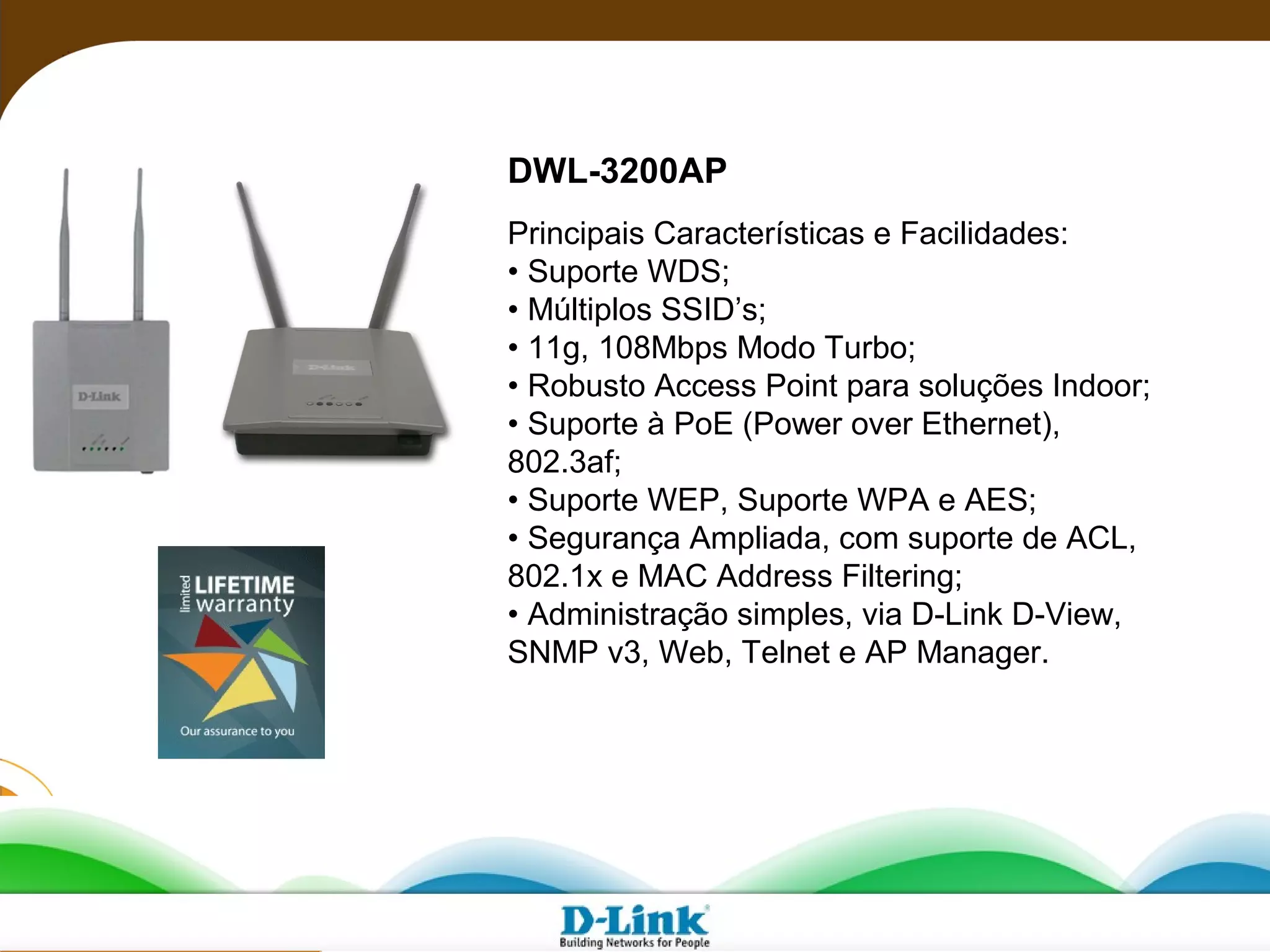 Principais Características e Facilidades:
• Suporte WDS;
• Múltiplos SSID’s;
• 11g, 108Mbps Modo Turbo;
• Robusto Access Point para soluções Indoor;
• Suporte à PoE (Power over Ethernet),
802.3af;
• Suporte WEP, Suporte WPA e AES;
• Segurança Ampliada, com suporte de ACL,
802.1x e MAC Address Filtering;
• Administração simples, via D-Link D-View,
SNMP v3, Web, Telnet e AP Manager.
DWL-3200AP
 