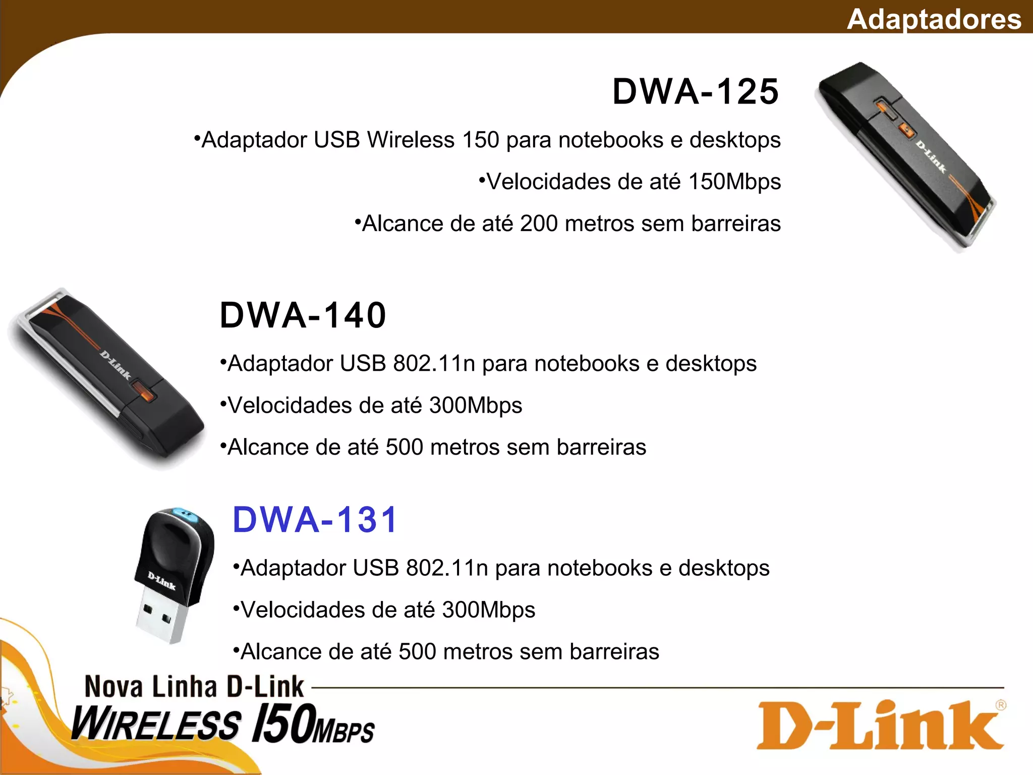 DWA-125
•Adaptador USB Wireless 150 para notebooks e desktops
•Velocidades de até 150Mbps
•Alcance de até 200 metros sem barreiras
Adaptadores
DWA-140
•Adaptador USB 802.11n para notebooks e desktops
•Velocidades de até 300Mbps
•Alcance de até 500 metros sem barreiras
DWA-131
•Adaptador USB 802.11n para notebooks e desktops
•Velocidades de até 300Mbps
•Alcance de até 500 metros sem barreiras
 
