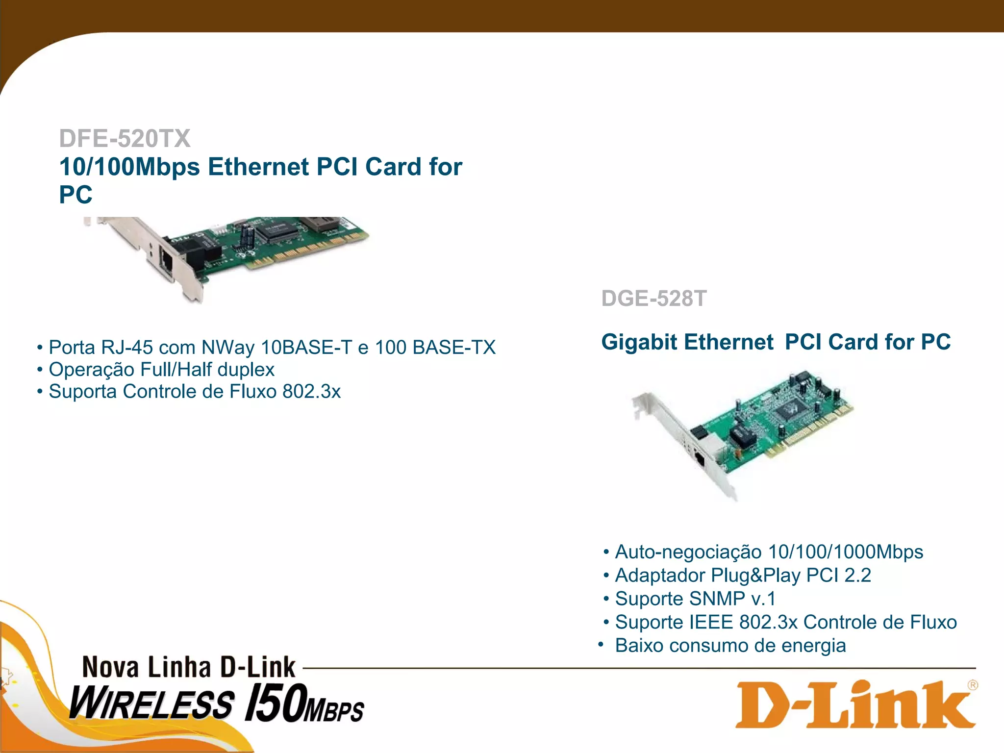 DFE-520TX
10/100Mbps Ethernet PCI Card for
PC
• Porta RJ-45 com NWay 10BASE-T e 100 BASE-TX
• Operação Full/Half duplex
• Suporta Controle de Fluxo 802.3x
• Auto-negociação 10/100/1000Mbps
• Adaptador Plug&Play PCI 2.2
• Suporte SNMP v.1
• Suporte IEEE 802.3x Controle de Fluxo
• Baixo consumo de energia
DGE-528T
Gigabit Ethernet PCI Card for PC
 