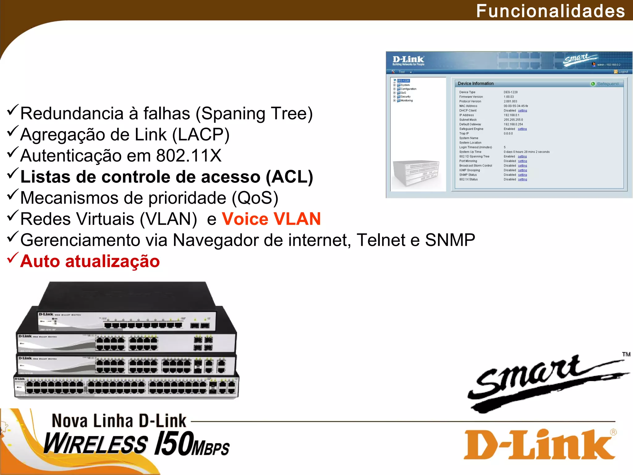 Funcionalidades
Redundancia à falhas (Spaning Tree)
Agregação de Link (LACP)
Autenticação em 802.11X
Listas de controle de acesso (ACL)
Mecanismos de prioridade (QoS)
Redes Virtuais (VLAN) e Voice VLAN
Gerenciamento via Navegador de internet, Telnet e SNMP
Auto atualização
 