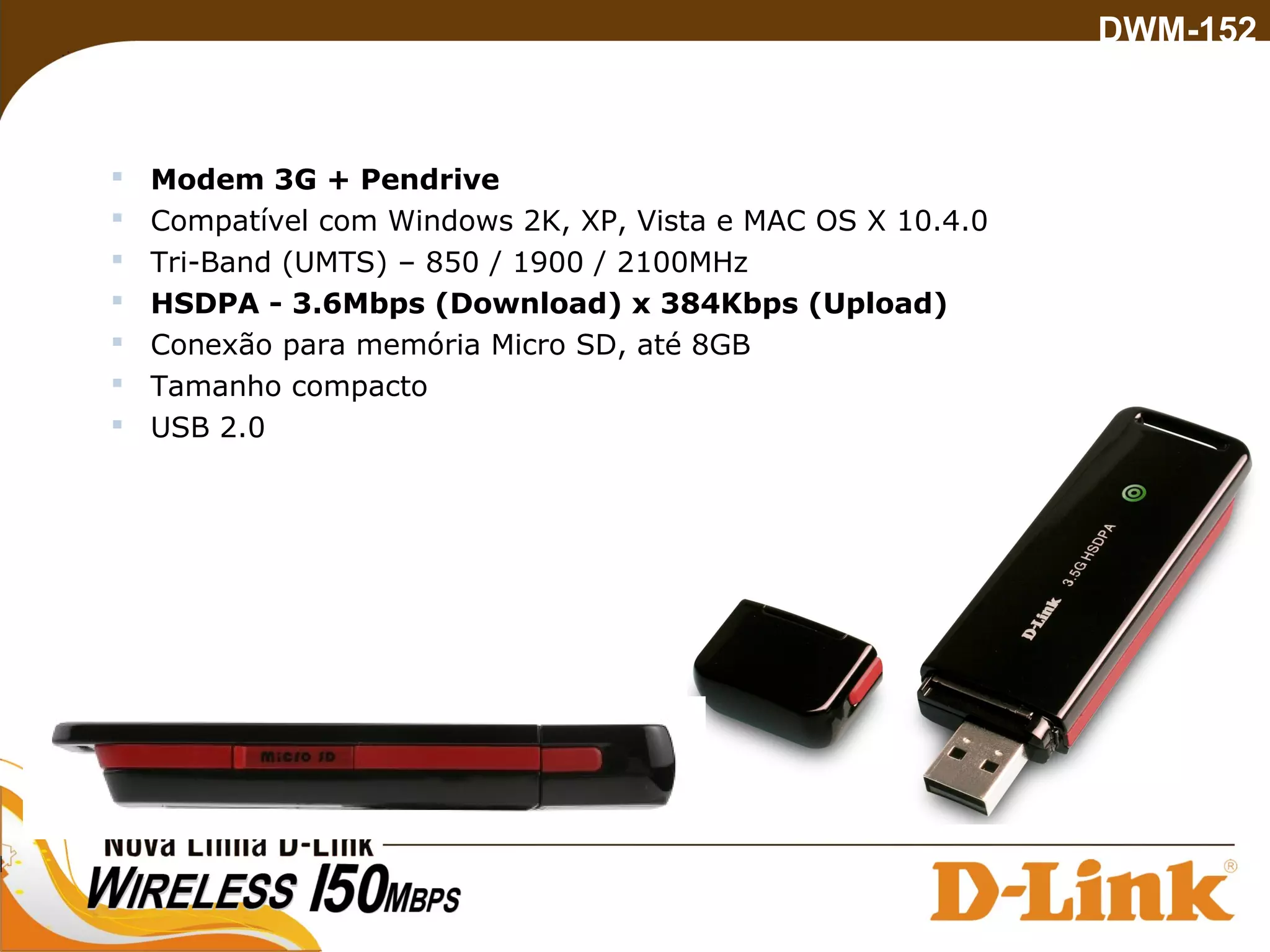  Modem 3G + Pendrive
 Compatível com Windows 2K, XP, Vista e MAC OS X 10.4.0
 Tri-Band (UMTS) – 850 / 1900 / 2100MHz
 HSDPA - 3.6Mbps (Download) x 384Kbps (Upload)
 Conexão para memória Micro SD, até 8GB
 Tamanho compacto
 USB 2.0
DWM-152
 
