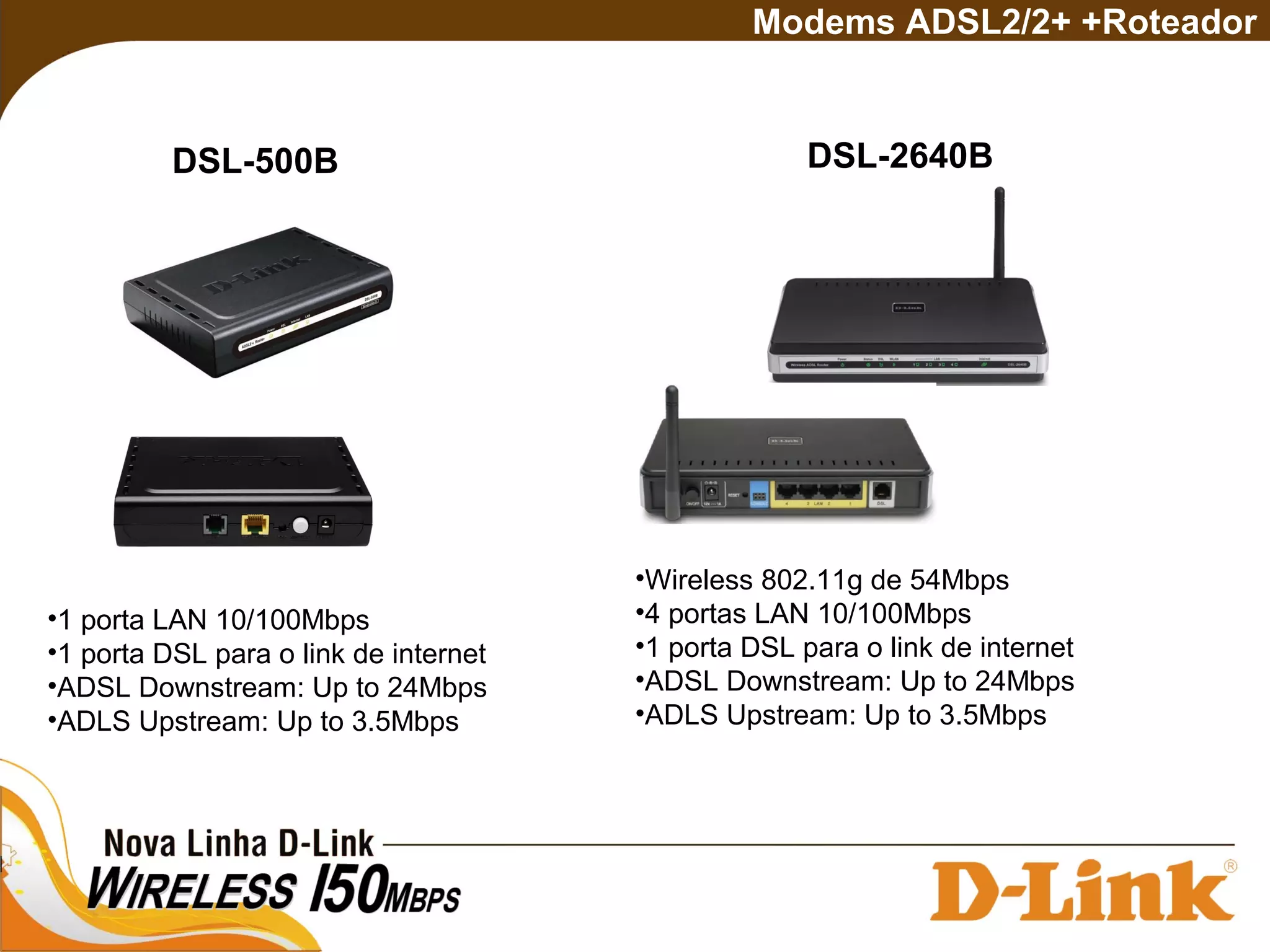 DSL-500B
Modems ADSL2/2+ +Roteador
•1 porta LAN 10/100Mbps
•1 porta DSL para o link de internet
•ADSL Downstream: Up to 24Mbps
•ADLS Upstream: Up to 3.5Mbps
DSL-2640B
•Wireless 802.11g de 54Mbps
•4 portas LAN 10/100Mbps
•1 porta DSL para o link de internet
•ADSL Downstream: Up to 24Mbps
•ADLS Upstream: Up to 3.5Mbps
 
