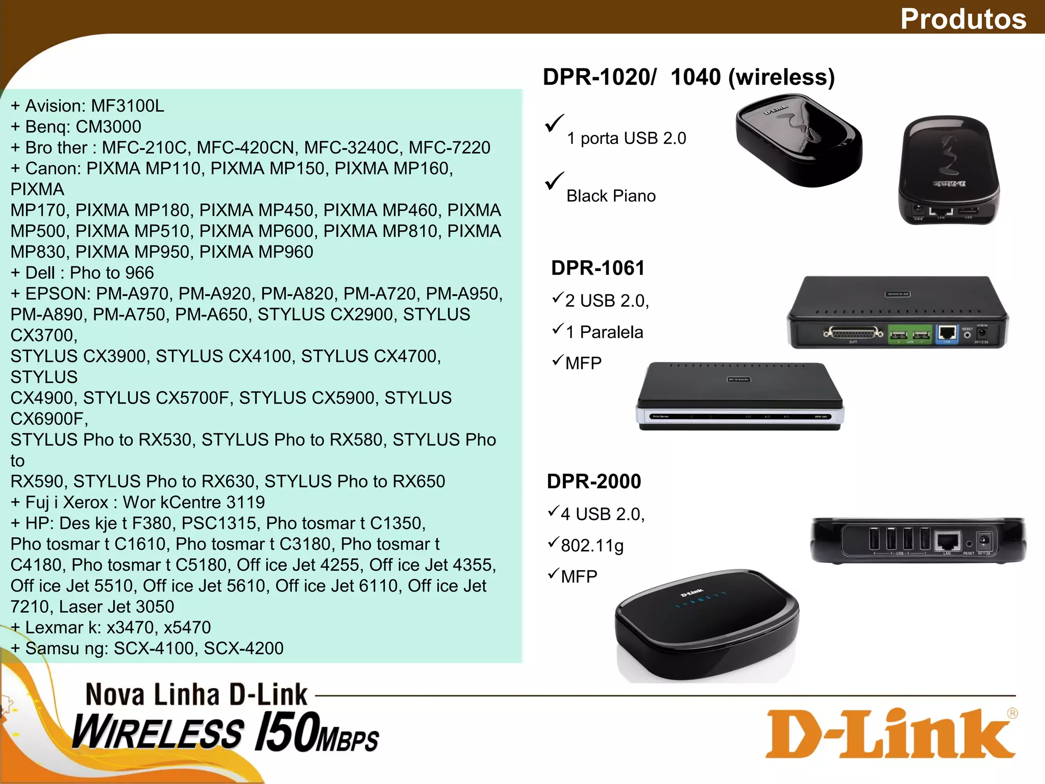 DPR-1020/ 1040 (wireless)
1 porta USB 2.0
Black Piano
DPR-1061
2 USB 2.0,
1 Paralela
MFP
Produtos
+ Avision: MF3100L
+ Benq: CM3000
+ Bro ther : MFC-210C, MFC-420CN, MFC-3240C, MFC-7220
+ Canon: PIXMA MP110, PIXMA MP150, PIXMA MP160,
PIXMA
MP170, PIXMA MP180, PIXMA MP450, PIXMA MP460, PIXMA
MP500, PIXMA MP510, PIXMA MP600, PIXMA MP810, PIXMA
MP830, PIXMA MP950, PIXMA MP960
+ Dell : Pho to 966
+ EPSON: PM-A970, PM-A920, PM-A820, PM-A720, PM-A950,
PM-A890, PM-A750, PM-A650, STYLUS CX2900, STYLUS
CX3700,
STYLUS CX3900, STYLUS CX4100, STYLUS CX4700,
STYLUS
CX4900, STYLUS CX5700F, STYLUS CX5900, STYLUS
CX6900F,
STYLUS Pho to RX530, STYLUS Pho to RX580, STYLUS Pho
to
RX590, STYLUS Pho to RX630, STYLUS Pho to RX650
+ Fuj i Xerox : Wor kCentre 3119
+ HP: Des kje t F380, PSC1315, Pho tosmar t C1350,
Pho tosmar t C1610, Pho tosmar t C3180, Pho tosmar t
C4180, Pho tosmar t C5180, Off ice Jet 4255, Off ice Jet 4355,
Off ice Jet 5510, Off ice Jet 5610, Off ice Jet 6110, Off ice Jet
7210, Laser Jet 3050
+ Lexmar k: x3470, x5470
+ Samsu ng: SCX-4100, SCX-4200
DPR-2000
4 USB 2.0,
802.11g
MFP
 