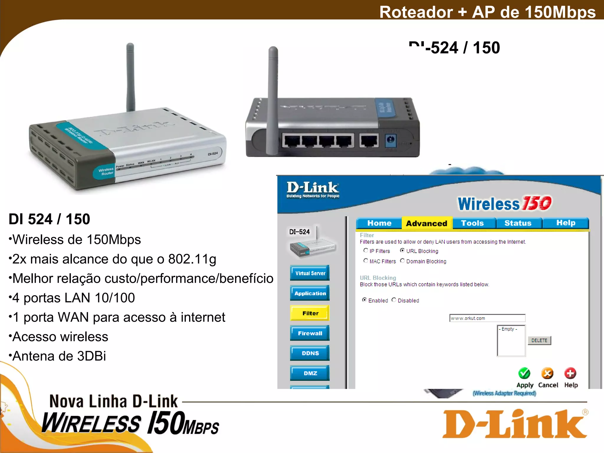 Roteador + AP de 150Mbps
DI-524 / 150
DI 524 / 150
•Wireless de 150Mbps
•2x mais alcance do que o 802.11g
•Melhor relação custo/performance/benefício
•4 portas LAN 10/100
•1 porta WAN para acesso à internet
•Acesso wireless
•Antena de 3DBi
 
