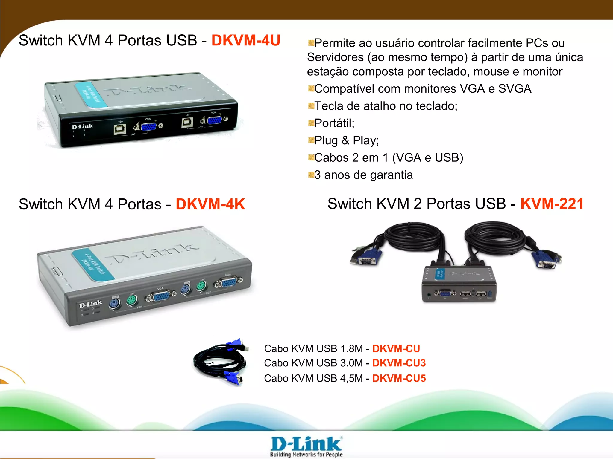 Switch KVM 4 Portas USB - DKVM-4U Permite ao usuário controlar facilmente PCs ou
Servidores (ao mesmo tempo) à partir de uma única
estação composta por teclado, mouse e monitor
Compatível com monitores VGA e SVGA
Tecla de atalho no teclado;
Portátil;
Plug & Play;
Cabos 2 em 1 (VGA e USB)
3 anos de garantia
Switch KVM 2 Portas USB - KVM-221Switch KVM 4 Portas - DKVM-4K
Cabo KVM USB 1.8M - DKVM-CU
Cabo KVM USB 3.0M - DKVM-CU3
Cabo KVM USB 4,5M - DKVM-CU5
 