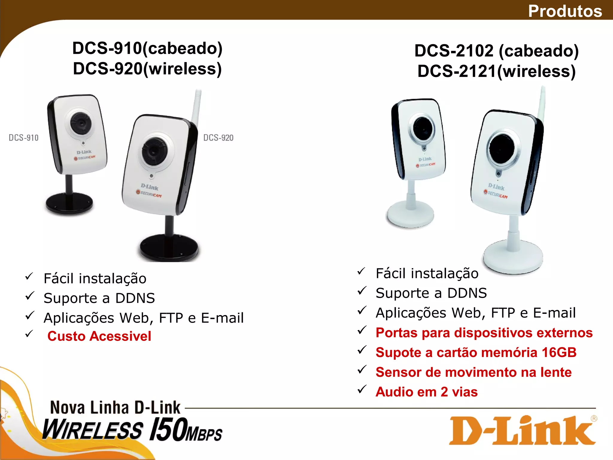  Fácil instalação
 Suporte a DDNS
 Aplicações Web, FTP e E-mail
 Custo Acessivel
Produtos
DCS-910(cabeado)
DCS-920(wireless)
DCS-2102 (cabeado)
DCS-2121(wireless)
 Fácil instalação
 Suporte a DDNS
 Aplicações Web, FTP e E-mail
 Portas para dispositivos externos
 Supote a cartão memória 16GB
 Sensor de movimento na lente
 Audio em 2 vias
 