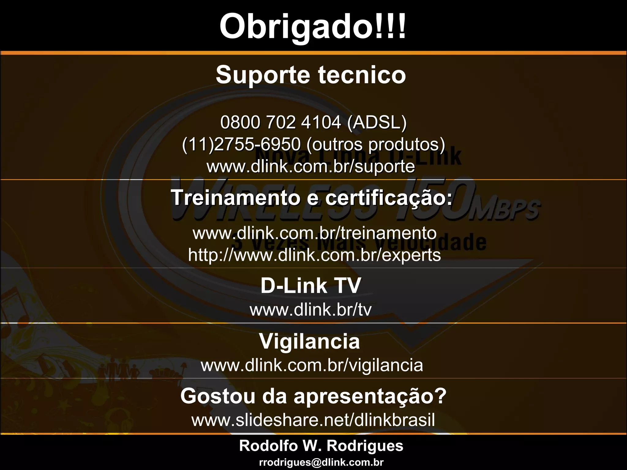 Suporte tecnico
0800 702 4104 (ADSL)0800 702 4104 (ADSL)
(11)2755-6950 (outros produtos)(11)2755-6950 (outros produtos)
www.dlink.com.br/suportewww.dlink.com.br/suporte
Treinamento e certificação:Treinamento e certificação:
www.dlink.com.br/treinamento
http://www.dlink.com.br/experts
Obrigado!!!Obrigado!!!
D-Link TV
www.dlink.br/tv
Vigilancia
www.dlink.com.br/vigilancia
Rodolfo W. Rodrigues
rrodrigues@dlink.com.br
Gostou da apresentação?
www.slideshare.net/dlinkbrasil
 