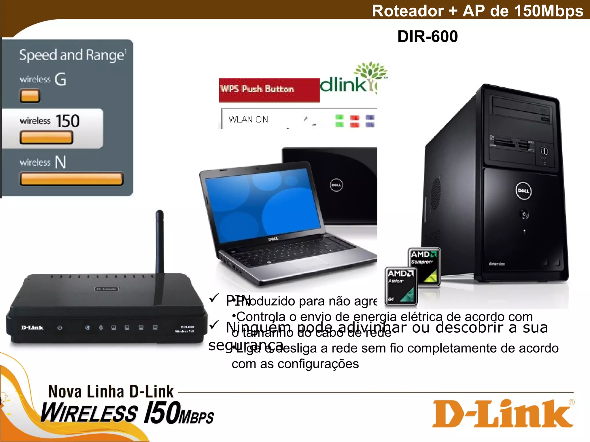  (Wi-Fi Protected System)
 Wi-Fi com mais facilidade segurança
 Menor número de passos necessários
 PIN
 Ninguém pode adivinhar ou descobrir a sua
segurança
DIR-600
Roteador + AP de 150Mbps
•40% de economia de energia elétrica
•Produzido para não agredir o meio ambiente
•Controla o envio de energia elétrica de acordo com
o tamanho do cabo de rede
•Liga e desliga a rede sem fio completamente de acordo
com as configurações
 