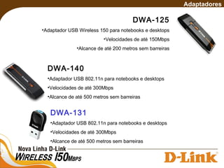DWA-125
•Adaptador USB Wireless 150 para notebooks e desktops
•Velocidades de até 150Mbps
•Alcance de até 200 metros sem barreiras
Adaptadores
DWA-140
•Adaptador USB 802.11n para notebooks e desktops
•Velocidades de até 300Mbps
•Alcance de até 500 metros sem barreiras
DWA-131
•Adaptador USB 802.11n para notebooks e desktops
•Velocidades de até 300Mbps
•Alcance de até 500 metros sem barreiras
 