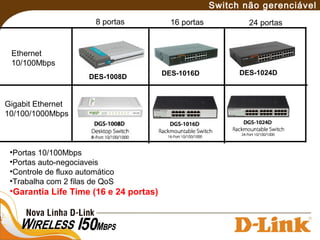 DES-1008D DES-1016D DES-1024D
Ethernet
10/100Mbps
Gigabit Ethernet
10/100/1000Mbps
8 portas 16 portas 24 portas
Switch não gerenciável
•Portas 10/100Mbps
•Portas auto-negociaveis
•Controle de fluxo automático
•Trabalha com 2 filas de QoS
•Garantia Life Time (16 e 24 portas)
 