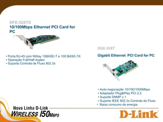 DFE-520TX
10/100Mbps Ethernet PCI Card for
PC
• Porta RJ-45 com NWay 10BASE-T e 100 BASE-TX
• Operação Full/Half duplex
• Suporta Controle de Fluxo 802.3x
• Auto-negociação 10/100/1000Mbps
• Adaptador Plug&Play PCI 2.2
• Suporte SNMP v.1
• Suporte IEEE 802.3x Controle de Fluxo
• Baixo consumo de energia
DGE-528T
Gigabit Ethernet PCI Card for PC
 