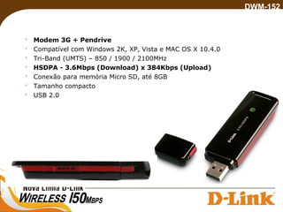  Modem 3G + Pendrive
 Compatível com Windows 2K, XP, Vista e MAC OS X 10.4.0
 Tri-Band (UMTS) – 850 / 1900 / 2100MHz
 HSDPA - 3.6Mbps (Download) x 384Kbps (Upload)
 Conexão para memória Micro SD, até 8GB
 Tamanho compacto
 USB 2.0
DWM-152
 