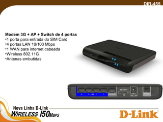DIR-455
Modem 3G + AP + Switch de 4 portas
•1 porta para entrada do SIM Card
•4 portas LAN 10/100 Mbps
•1 WAN para internet cabeada
•Wireless 802.11G
•Antenas embutidas
 