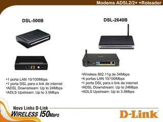 DSL-500B
Modems ADSL2/2+ +Roteador
•1 porta LAN 10/100Mbps
•1 porta DSL para o link de internet
•ADSL Downstream: Up to 24Mbps
•ADLS Upstream: Up to 3.5Mbps
DSL-2640B
•Wireless 802.11g de 54Mbps
•4 portas LAN 10/100Mbps
•1 porta DSL para o link de internet
•ADSL Downstream: Up to 24Mbps
•ADLS Upstream: Up to 3.5Mbps
 