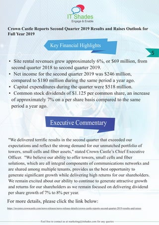 IT Shades
Engage & Enable
5
Feel free to contact us at marketing@itshades.com for any queries
Key Financial Highlights
Crown Castle Reports Second Quarter 2019 Results and Raises Outlook for
Full Year 2019
• Site rental revenues grew approximately 6%, or $69 million, from
second quarter 2018 to second quarter 2019.
• Net income for the second quarter 2019 was $246 million,
compared to $180 million during the same period a year ago.
• Capital expenditures during the quarter were $518 million.
• Common stock dividends of $1.125 per common share, an increase
of approximately 7% on a per share basis compared to the same
period a year ago.
Executive Commentary
"We delivered terrific results in the second quarter that exceeded our
expectations and reflect the strong demand for our unmatched portfolio of
towers, small cells and fiber assets," stated Crown Castle’s Chief Executive
Officer. "We believe our ability to offer towers, small cells and fiber
solutions, which are all integral components of communications networks and
are shared among multiple tenants, provides us the best opportunity to
generate significant growth while delivering high returns for our shareholders.
We remain excited about our ability to continue to generate attractive growth
and returns for our shareholders as we remain focused on delivering dividend
per share growth of 7% to 8% per year.
For more details, please click the link below:
https://investor.crowncastle.com/news-releases/news-release-details/crown-castle-reports-second-quarter-2019-results-and-raises
 