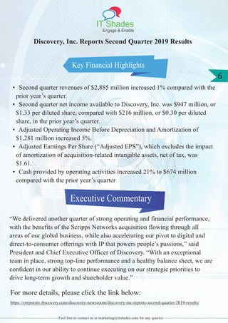 IT Shades
Engage & Enable
6
Feel free to contact us at marketing@itshades.com for any queries
Key Financial Highlights
Discovery, Inc. Reports Second Quarter 2019 Results
• Second quarter revenues of $2,885 million increased 1% compared with the
prior year’s quarter.
• Second quarter net income available to Discovery, Inc. was $947 million, or
$1.33 per diluted share, compared with $216 million, or $0.30 per diluted
share, in the prior year’s quarter.
• Adjusted Operating Income Before Depreciation and Amortization of
$1,281 million increased 5%.
• Adjusted Earnings Per Share (“Adjusted EPS”), which excludes the impact
of amortization of acquisition-related intangible assets, net of tax, was
$1.61.
• Cash provided by operating activities increased 21% to $674 million
compared with the prior year’s quarter
Executive Commentary
“We delivered another quarter of strong operating and financial performance,
with the benefits of the Scripps Networks acquisition flowing through all
areas of our global business, while also accelerating our pivot to digital and
direct-to-consumer offerings with IP that powers people’s passions,” said
President and Chief Executive Officer of Discovery. “With an exceptional
team in place, strong top-line performance and a healthy balance sheet, we are
confident in our ability to continue executing on our strategic priorities to
drive long-term growth and shareholder value.”
For more details, please click the link below:
https://corporate.discovery.com/discovery-newsroom/discovery-inc-reports-second-quarter-2019-results/
 