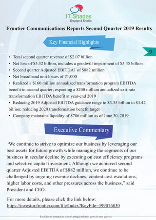 IT Shades
Engage & Enable
9
Feel free to contact us at marketing@itshades.com for any queries
Key Financial Highlights
Executive Commentary
Frontier Communications Reports Second Quarter 2019 Results
• Total second quarter revenue of $2.07 billion
• Net loss of $5.32 billion, includes a goodwill impairment of $5.45 billion
• Second quarter Adjusted EBITDA1 of $882 million
• Net broadband unit losses of 71,000
• Realized a $160 million annualized transformation program EBITDA
benefit in second quarter; expecting a $200 million annualized exit-rate
transformation EBITDA benefit at year-end 2019
• Reducing 2019 Adjusted EBITDA guidance range to $3.35 billion to $3.42
billion; reducing 2020 transformation benefit target
• Company maintains liquidity of $786 million as of June 30, 2019
“We continue to strive to optimize our business by leveraging our
best assets for future growth while managing the segments of our
business in secular decline by executing on cost efficiency programs
and selective capital investment. Although we achieved second
quarter Adjusted EBITDA of $882 million, we continue to be
challenged by ongoing revenue declines, content cost escalations,
higher labor costs, and other pressures across the business,” said
President and CEO.
For more details, please click the link below:
https://investor.frontier.com/file/Index?KeyFile=399076830
 