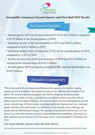 IT Shades
Engage & Enable
10
Feel free to contact us at marketing@itshades.com for any queries
Key Financial Highlights
Executive Commentary
Interpublic Announces Second Quarter and First Half 2019 Results
• Second quarter 2019 net revenue increased 9.1% to $2.13 billion, compared
to $1.95 billion in the second quarter of 2018.
• Operating income in the second quarter of 2019 was $264.2 million,
compared to $249.2 million in 2018.
• Operating margin on net revenue was 12.4% for the second quarter of 2019,
compared to 12.8% in 2018.
• Income tax provision in the second quarter of 2019 was $43.6 million on
income before income taxes of $216.5 million.
• Second quarter 2019 net income available to IPG common stockholders was
$169.5 million.
"We are pleased with our financial performance this quarter. Our industry leading
organic growth is a tribute to the competitiveness of our offerings and strength of our
talent. Our results in the second quarter were led by strong top-and bottom-line
performance in media, as well as growth from our global creative networks, and our
public relations and digital offerings. Our second quarter was also highlighted by growth
across a broad range of client sectors, including healthcare, financial services, consumer
goods and retail. Our performance is a reflection of the strength of our offerings, our
people and our differentiated strategy. We continue to be pleased with Acxiom, as it has
given us an unrivaled industry position in data management capabilities, allowing us to
help marketers get the best out of all their data assets,” said Interpublic’s Chairman and
CEO.
For more details, please click the link below:
http://investors.interpublic.com/news-releases/news-release-details/interpublic-announces-second-quarter-and-first-half-2019-results
 